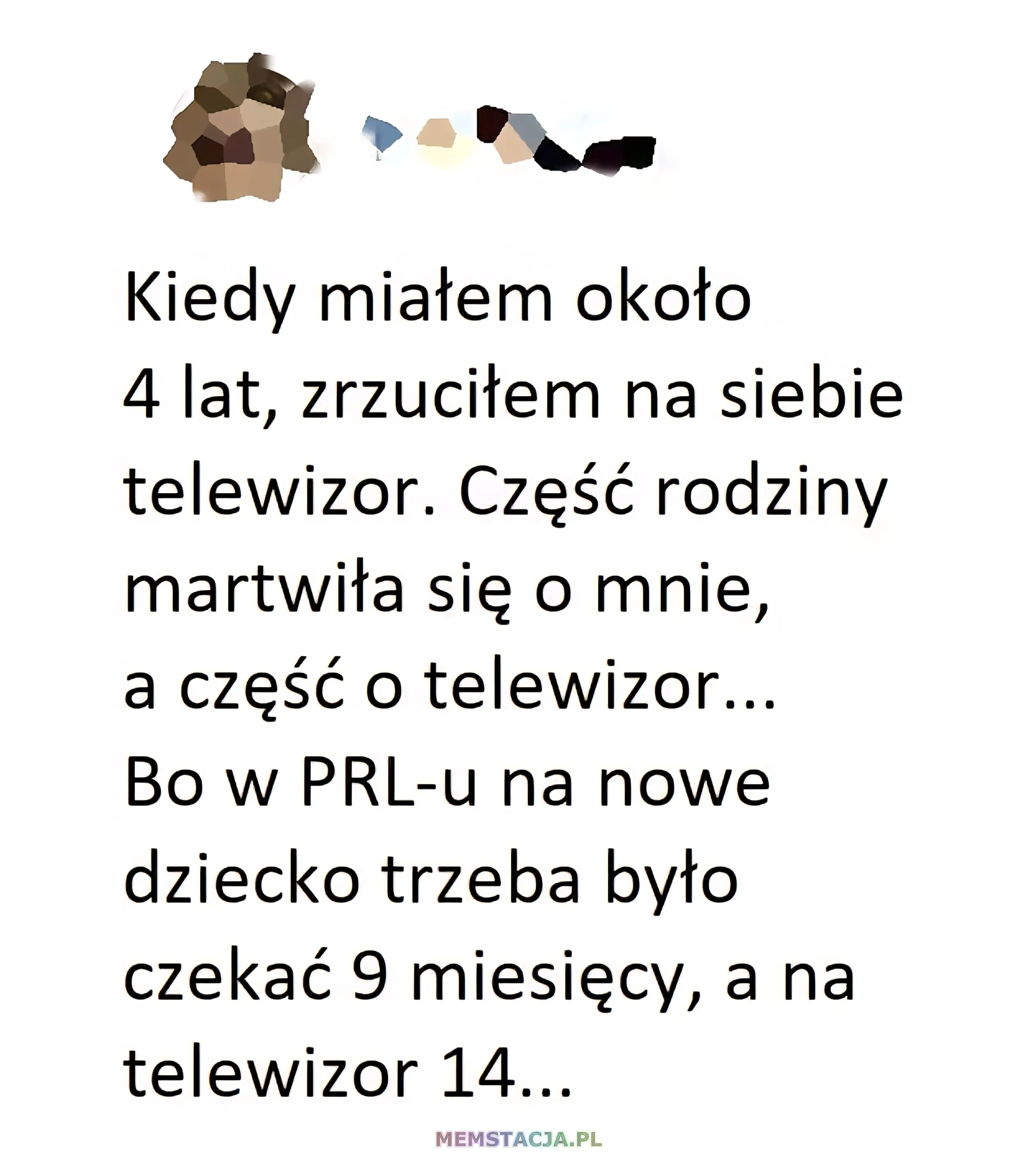 Mem o tytule: Dziecko czy telewizor 🤔 Kiedy miatem okoto 4 lata, zrzucitem na siebie telewizor. Część rodziny nartwiła się o mnie, a część o telewizor... Bo w PRL-u na nowe dziecko trzeba było czekać 9 miesięcy, a na telewizor 14...