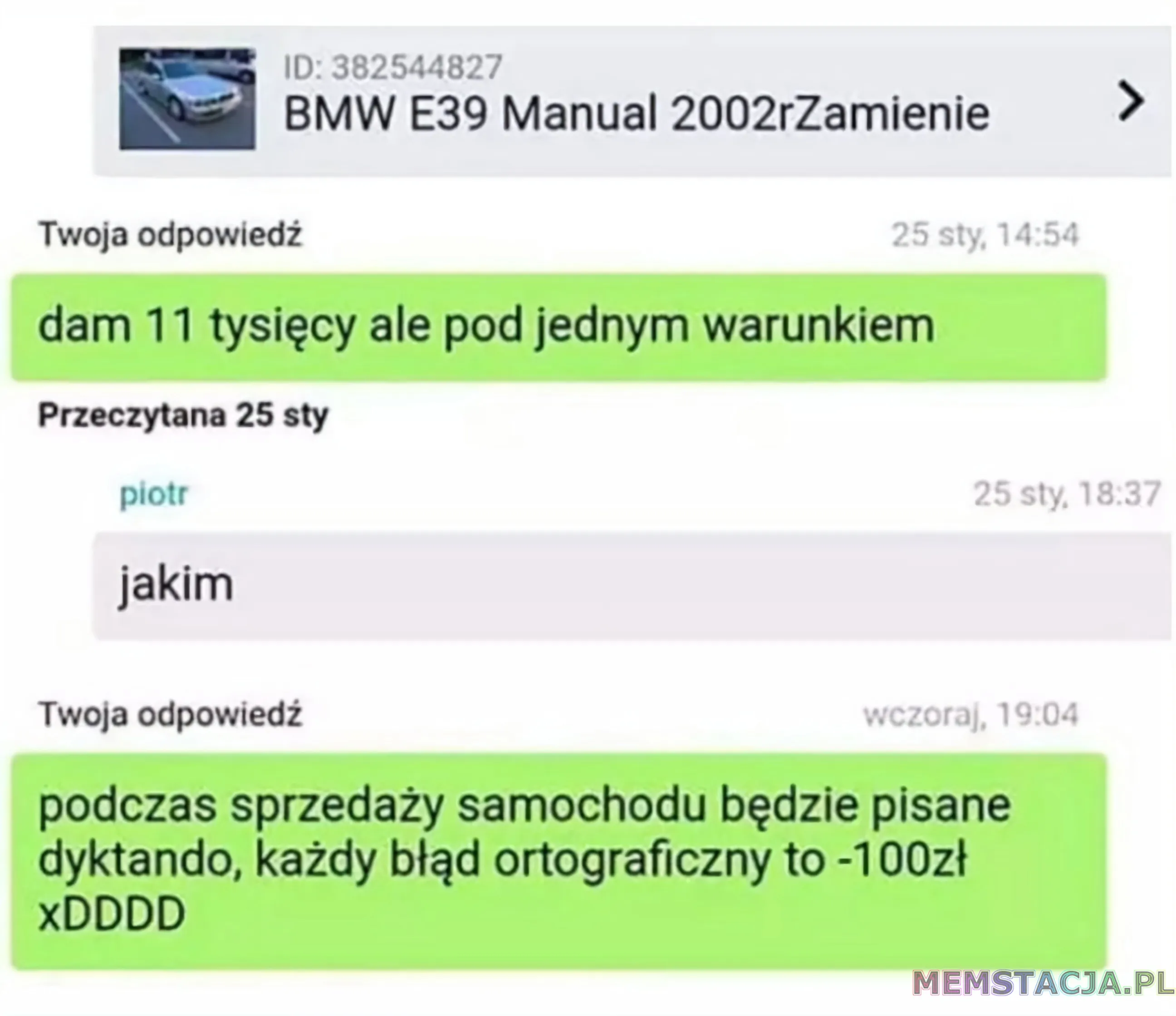 Wiadomość z portalu ogłoszeniowego, dotyczące BMW E39 Manual 2002r zamienie. Twoja odpiwiedź: 'dam jedenaście tysięcy ale pod jednym warunkiem'; piotr: 'jakim'; Twoja odpowiedź: 'podczas sprzedaży samochodu będzie pisanie dyktando, każdy błąd ortograficzny to minus stop złotych xDDDD'
