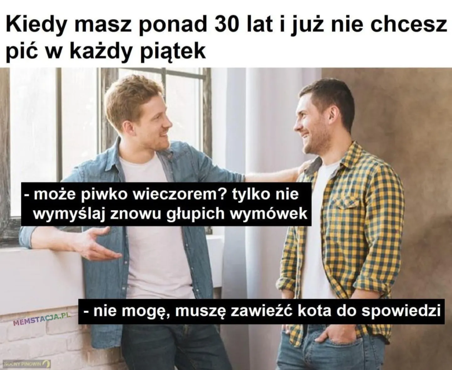 Mem o tytule: Kiedy już nie chcesz tyle pić 😉 Kiedy masz ponad 30 lat i już nie chcesz pić w każdy piątek. Dwóch mężczyzn rozmawiających na korytarzu: - może piwko wieczorem? tylko nie wymyślaj znowu głupich wymówek; - nie mogę, muszę zawieźć kota do spowiedzi