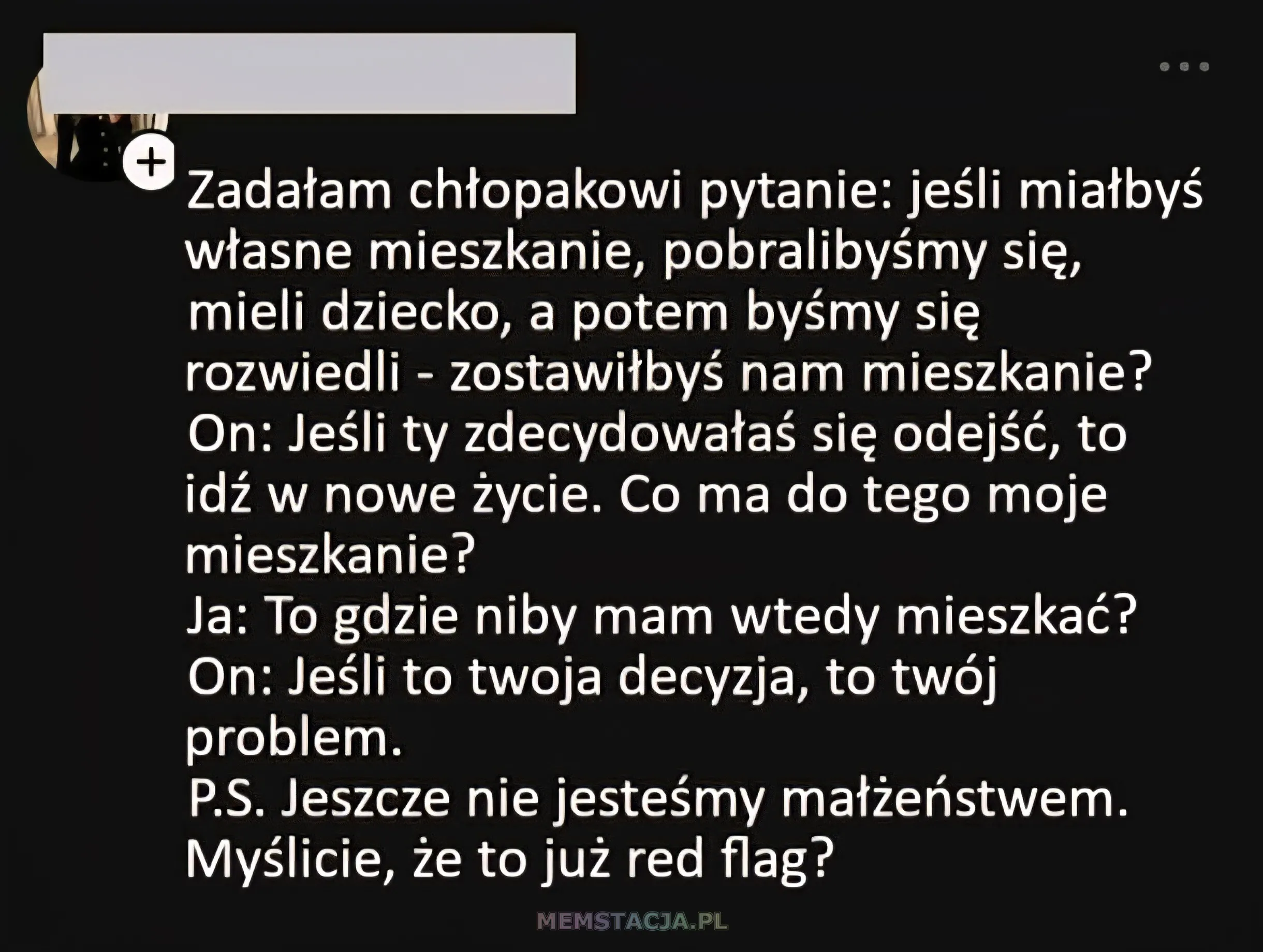 Post na social media: Zadałam chtopakowi pytanie: jeśli mialbyś wtasne mieszkanie, pobralibyśmy się, mieli dziecko, a potem byśmy sie rozwiedli - zostawitbyś nam mieszkanie? On: Jeśli ty zdecydowałaś sie odejść, to idź Z nowe życie. Co ma do tego moje mieszkanie? Ja: To gdzie niby mam wtedy mieszkać? On: Jeśli ○ twoja decyzja, O two problem. P.S. Jeszcze nie jesteśmy matzeństwem. Myślicie, że to już red flag?