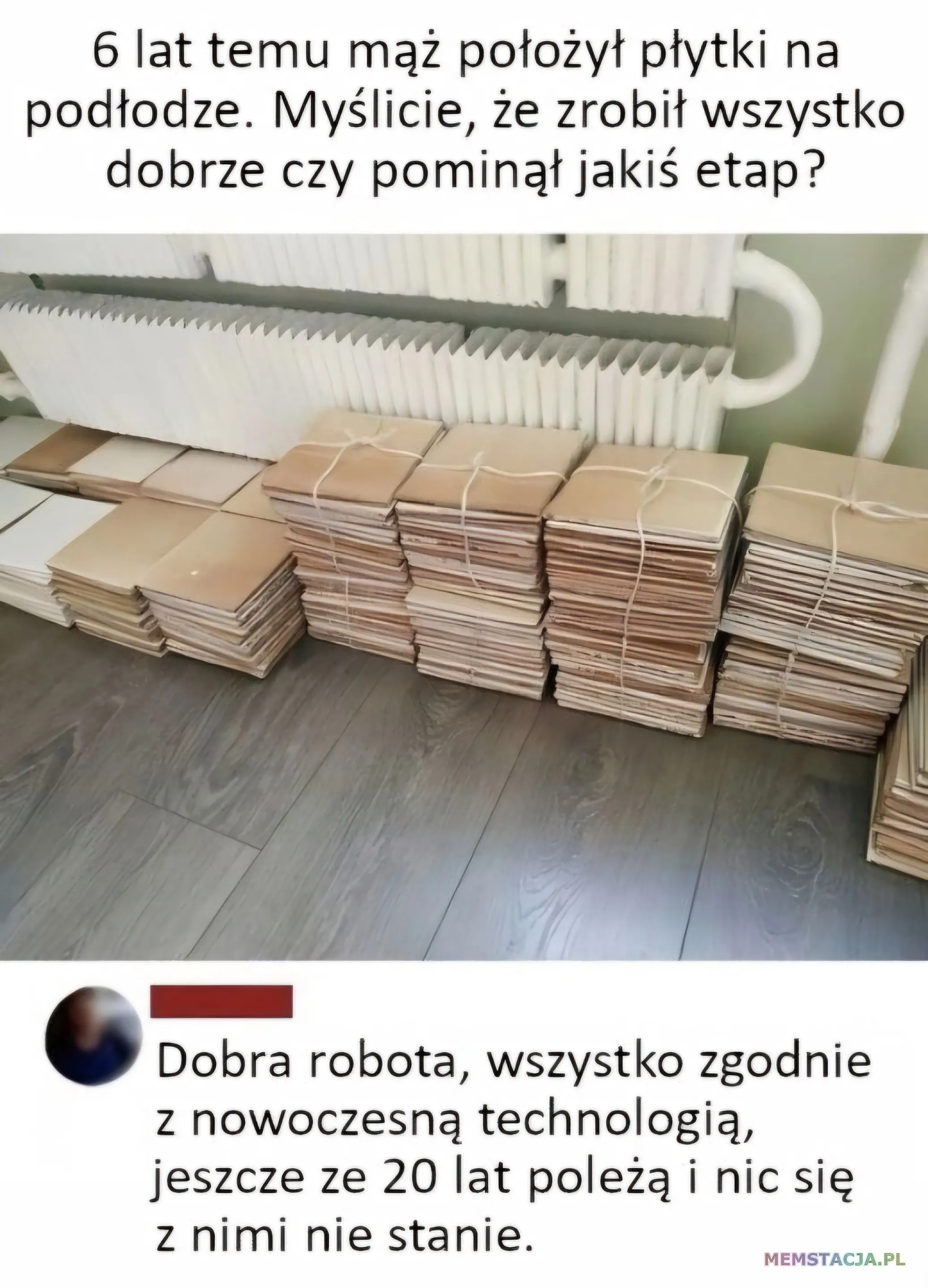 Mem o tytule: Troszkę źle położył płytki 😜 Post: 6 lat temu mąż położył płytki na podłodze. Myślicie, że zrobił wszystko dobrze czy pominął jakiś etap? Komentarz: Dobra robota, wszystko zgodnie z nowoczesną technologią, jeszcze ze 20 lat poleżą i nic się z nimi nie stanie.