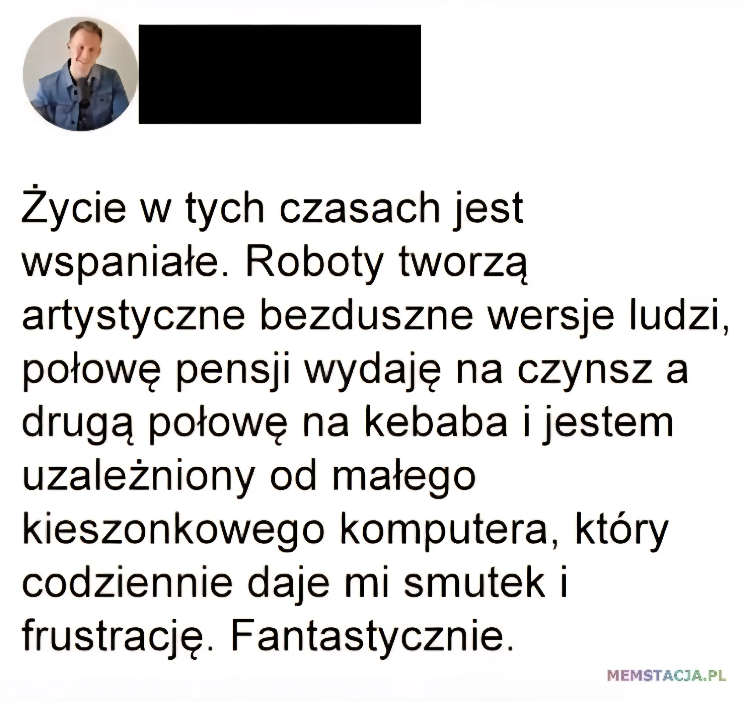 Post na social media: Życie w tych czasach jest wspaniałe. Roboty tworzą artystyczne bezduszne wersje ludzi, połowę pensji wydaję na czynsz a drugą połowę na kebaba i jestem uzależniony od małego kieszonkowego komputera, który codziennie daje mi smutek i frustrację. Fantastycznie.