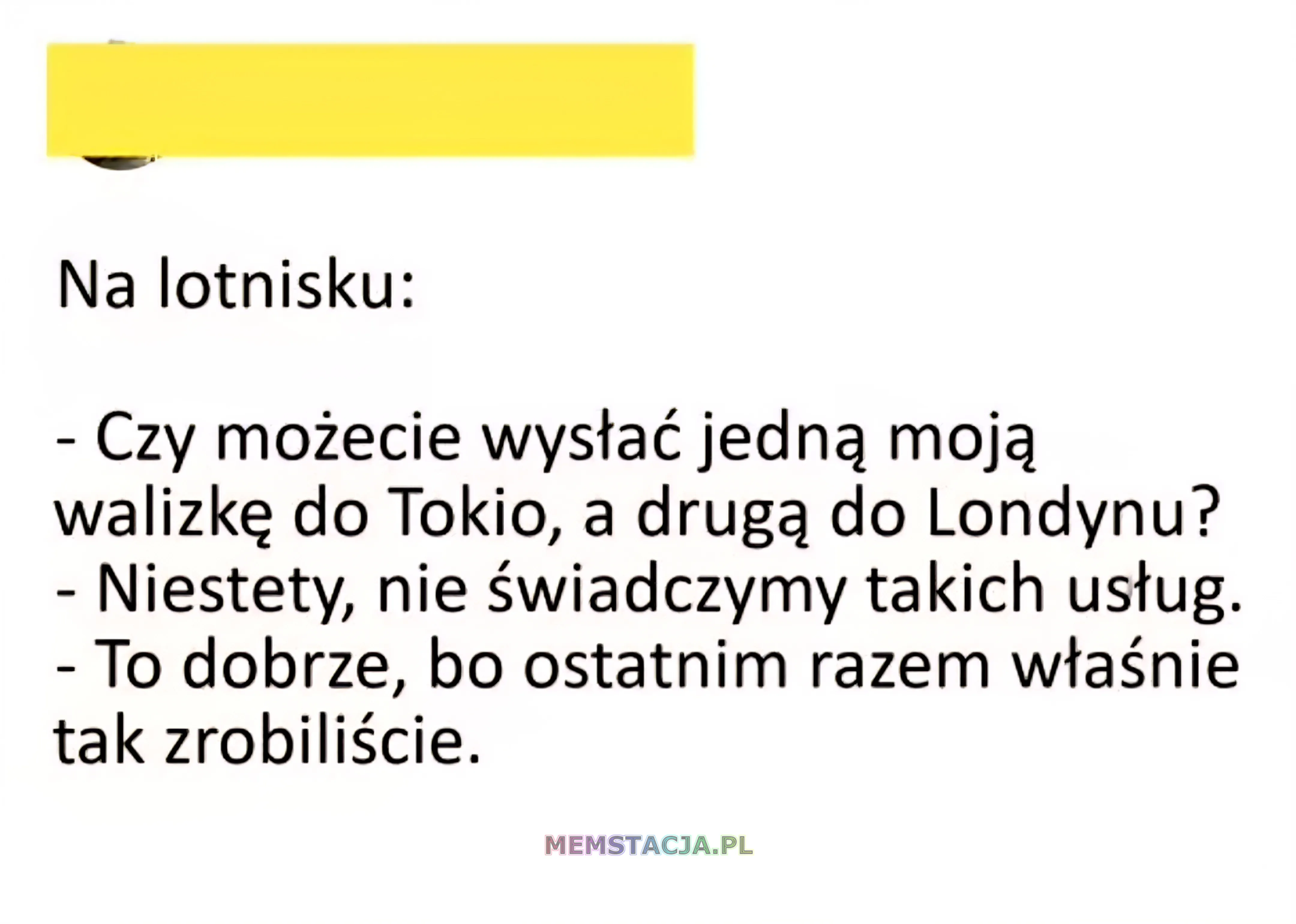 Na lotnisku: - Czy możecie wystać jedna moja walizkę do Tokio, a druga do Londynu? - Niestety, nie świadczymy takich ustug. To dobrze, bo ostatnim razem właśnie tak zrobiliście.