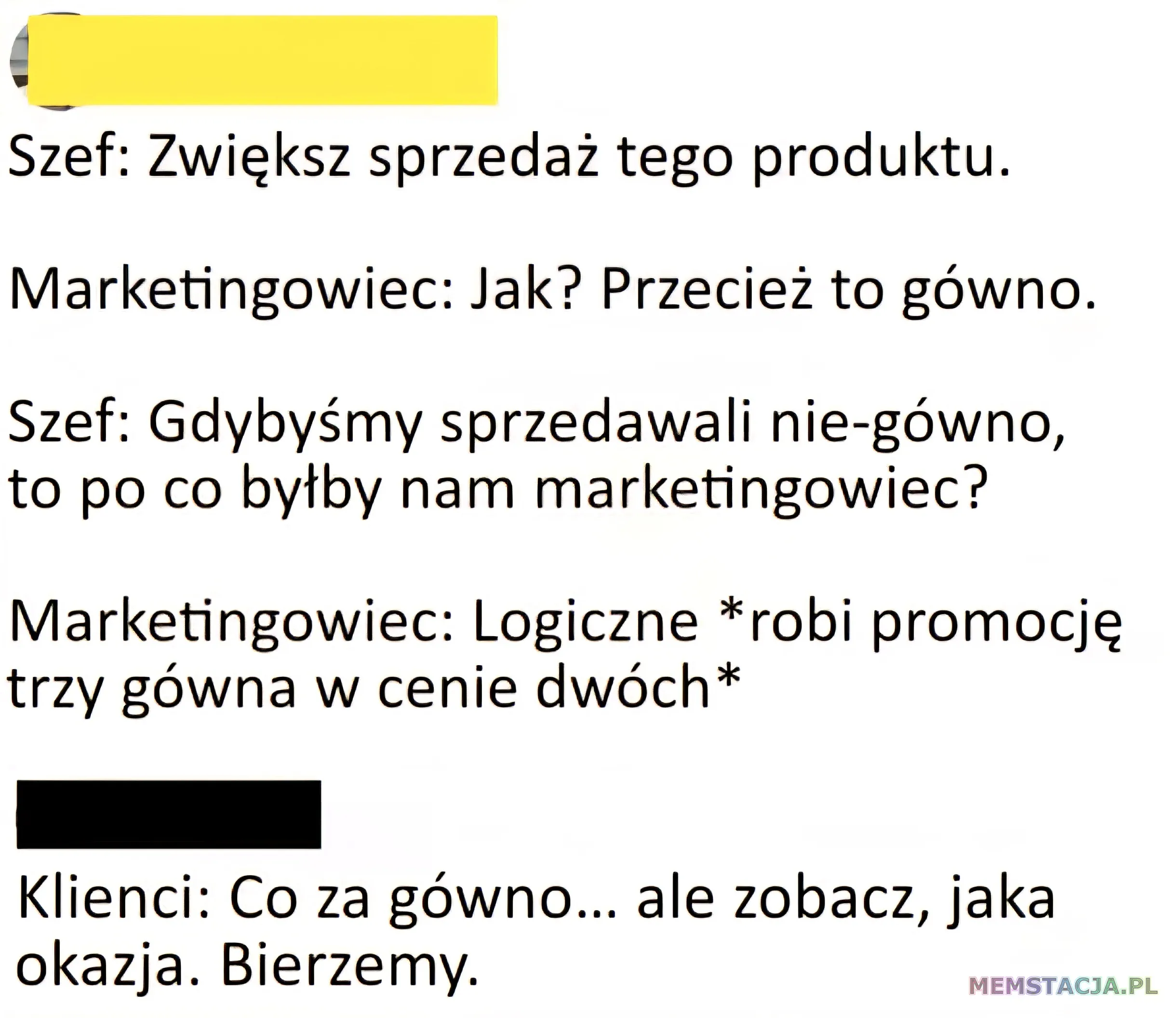 Mem o tytule: Grunt to dobry marketing 馃榿 Szef: Zwi臋ksz sprzeda偶 tego produktu. Marketingowiec: Jak? Przecie偶 to g贸wno. Szef: Gdyby艣my sprzedawali nie-g贸wno, to po co by艂by nam marketingowiec? Marketingowiec: Logiczne *robi promocj臋 trzy g贸wna w cenie dw贸ch* Klienci: Co za g贸wno ... ale zobacz, jaka okazja. Bierzemy.