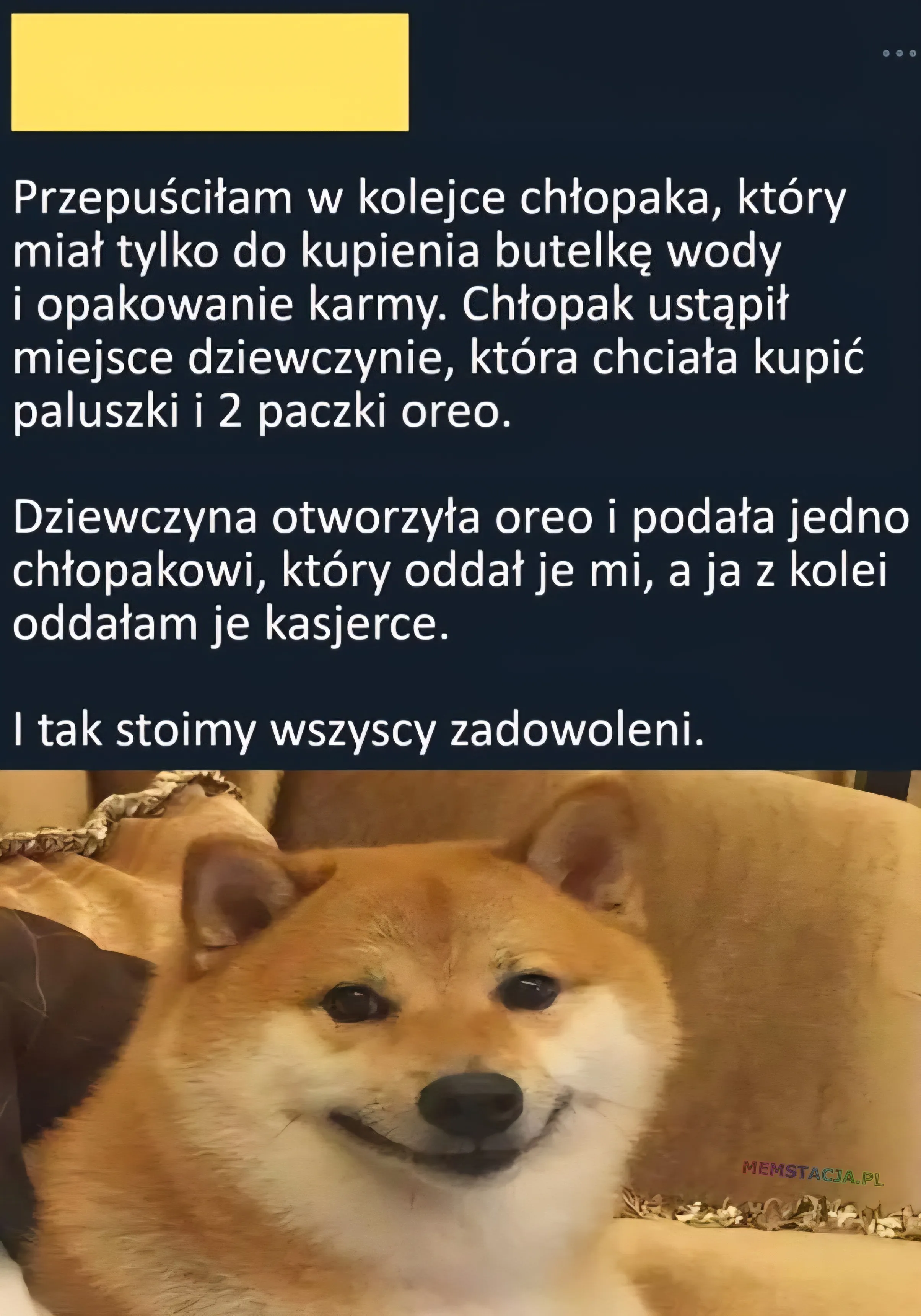 Przepuściłam w kolejce chłopaka, który miał tylko do kupienia butelkę wody i opakowanie karmy. Chłopak ustąpił miejsce dziewczynie, która chciała kupić paluszki i 2 paczki oreo. Dziewczyna otworzyła oreo i podała jedno chłopakowi, który oddał je mi, a ja z kolei oddałam je kasjerce. I tak stoimy wszyscy zadowoleni. Zdjęcie uśmiechniętego pieska.