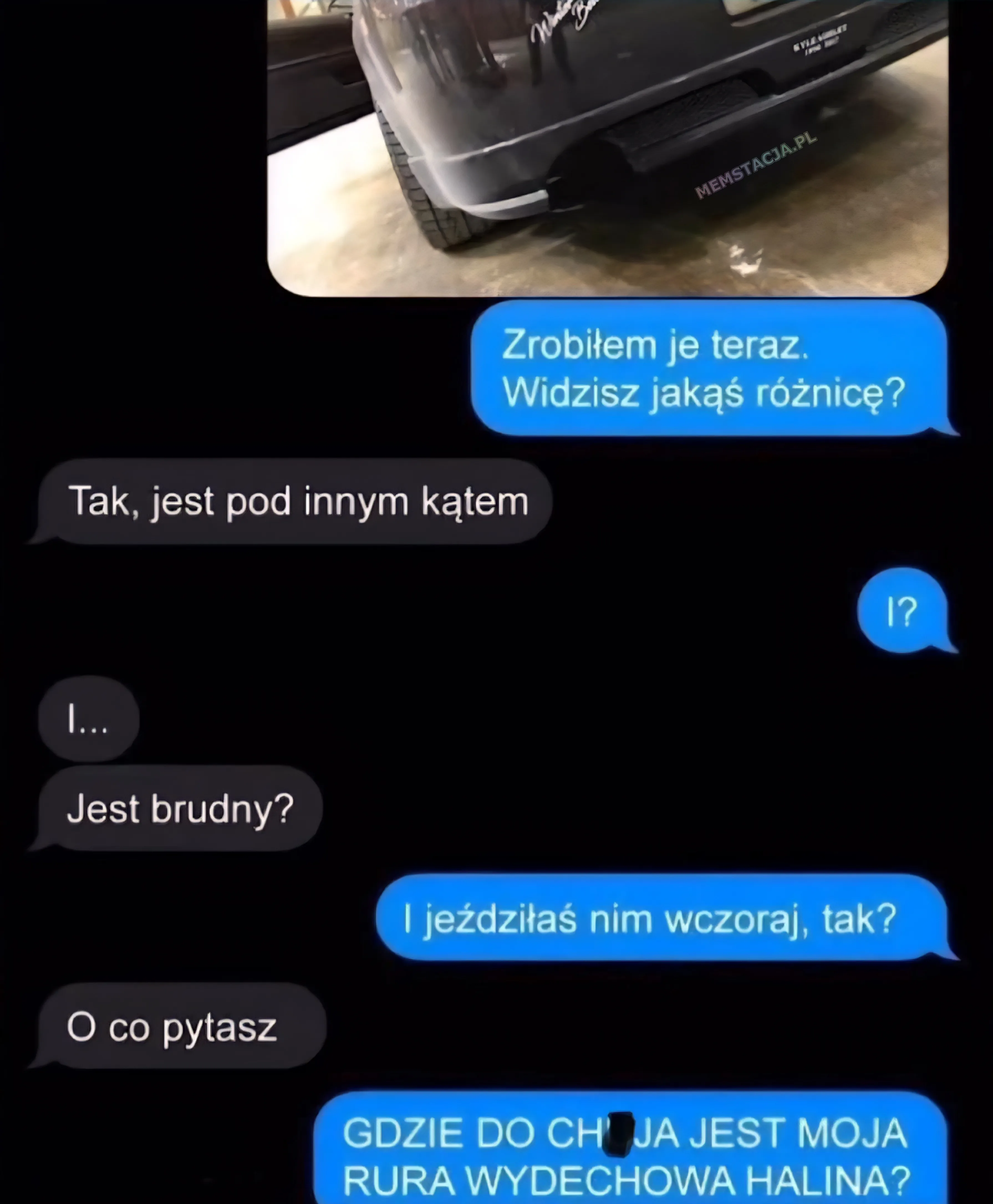 Mem w formie rozmowy na czacie. Pierwsza wiadomość to zdjęcie tylnej części samochodu, lekko brudnego. Poniżej wiadomości tekstowe. On wysyła zdjęcie 'Zrobiłem je teraz. Widzisz jakąś różnicę?'. Ona 'Tak, jest pod innym kątem'. Ona: 'I?'. Osoba B: 'I... Jest brudny?'. On: 'I jeździłaś nim wczoraj, tak?'. Ona: 'O co pytasz'. On: 'GDZIE DO CH*** JEST MOJA RURA WYDECHOWA HALINA?'.