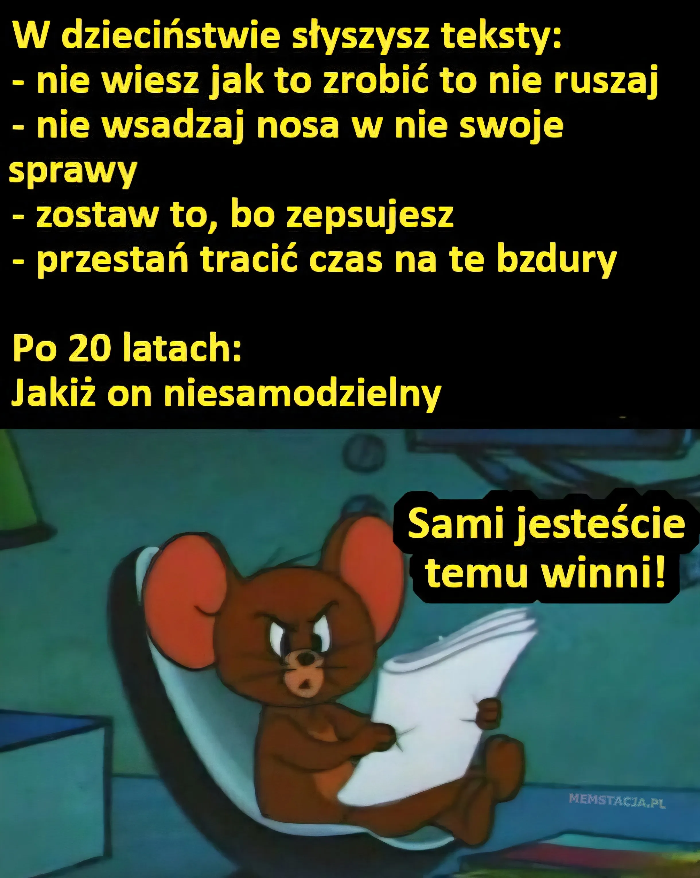 Mem o tytule: Sami jeste艣cie winni! 馃ゲ W dzieci艅stwie s艂yszysz teksty: - nie wiesz jak to zrobi膰 to nie ruszaj;- nie wsadzaj nosa w nie swoje sprawy; - zostaw to, bo zepsujesz; - przesta艅 traci膰 czas na te bzdury; Po 20 latach: Jaki偶 on niesamodzielny; Posta膰 myszki siedz膮ca na krzesle i m贸wi膮ca: Sami jeste艣cie temu winni
