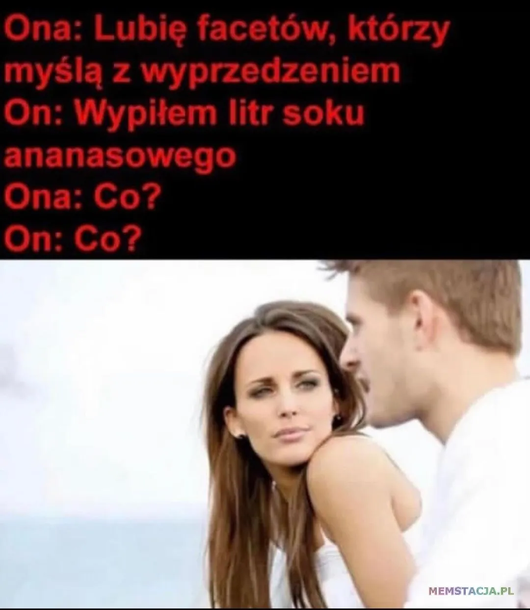 Kobieta patrząca na mężczyznę. Ona: Lubie facetów, którzy myślą z wyprzedzeniem On: Wypitem litr soku ananasowego Ona: Co? On: Co?