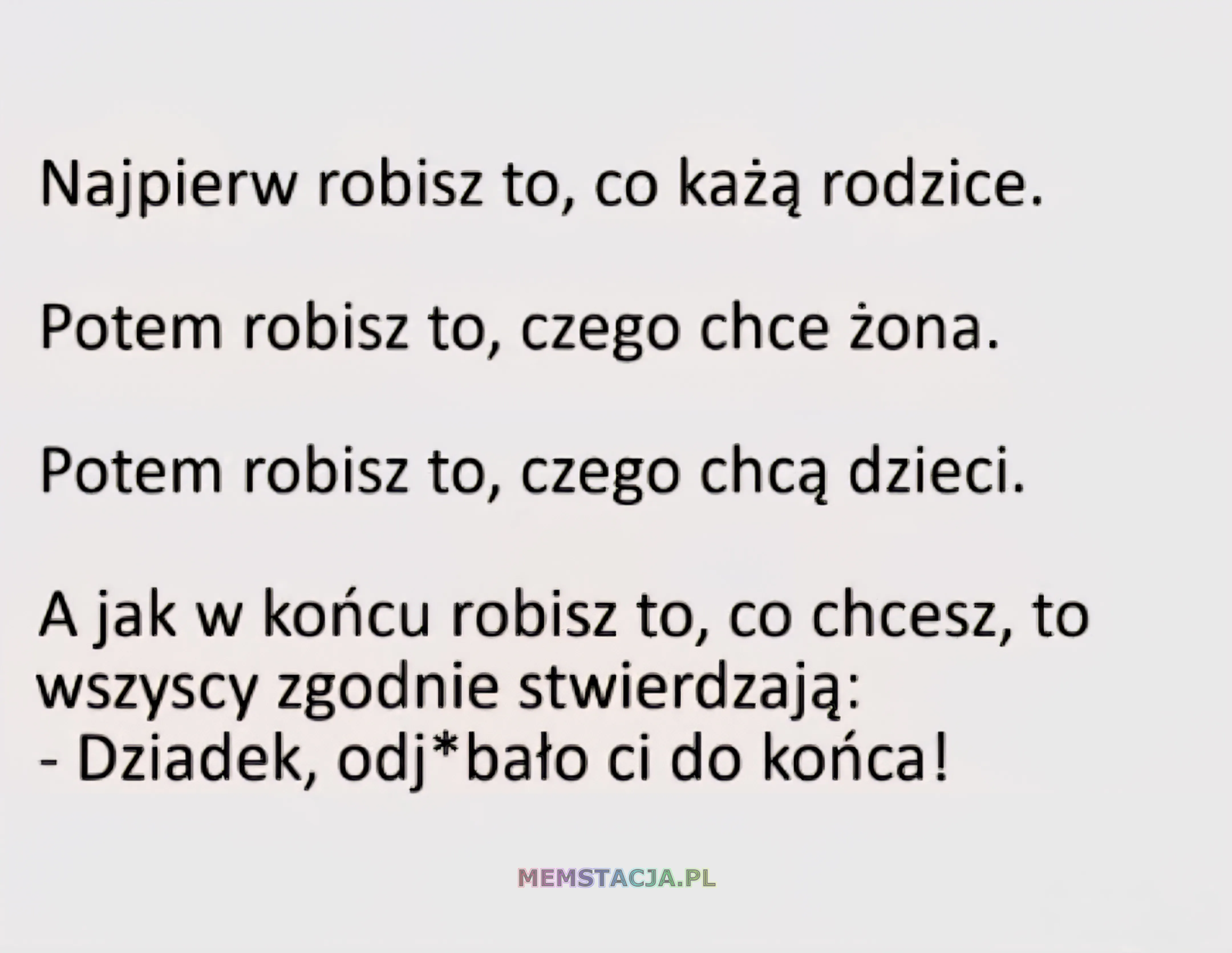 Najpierw robisz to, co każą rodzice.  Potem robisz to, czego chce żona.  Potem robisz to, czego chcą dzieci.  A jak w końcu robisz to, co chcesz, to wszyscy zgodnie stwierdzają: - Dziadek, odj*bało ci do końca!