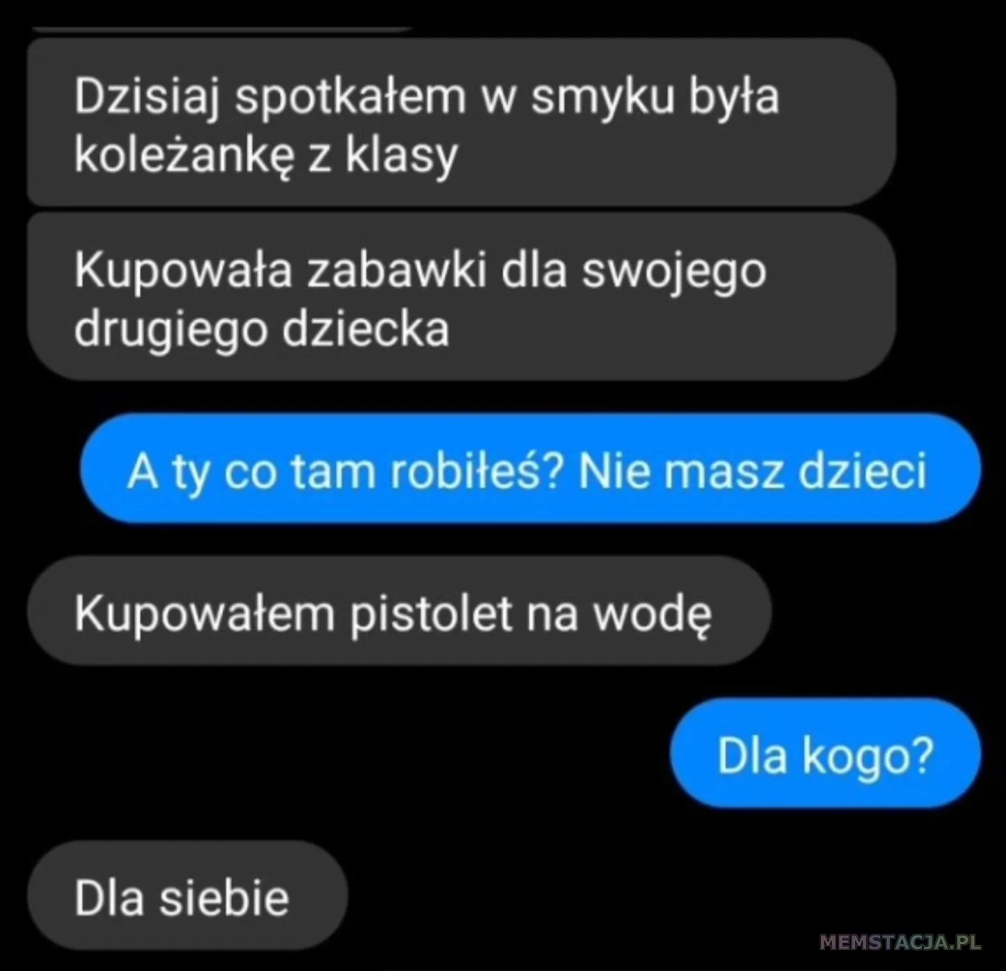Wiadomość na messenger. Pierwsza osoba: Dzisiaj spotkałem w smyku była koleżankę z klasy; Pierwsza osoba: Kupowała zabawki dla swojego drugiego dziecka; Druga osoba: A ty co tam robiłeś? Nie masz dzieci; Pierwsza osoba: Kupowałem pistolet na wodę; Druga osoba: Dla kogo? Pierwsza osoba: Dla siebie;